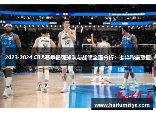 2023-2024 CBA赛季最强球队与战绩全面分析：谁将称霸联盟